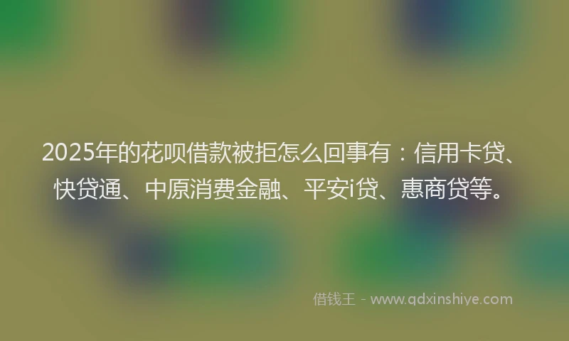 2025年的花呗借款被拒怎么回事有：信用卡贷、快贷通、中原消费金融、平安i贷、惠商贷等。