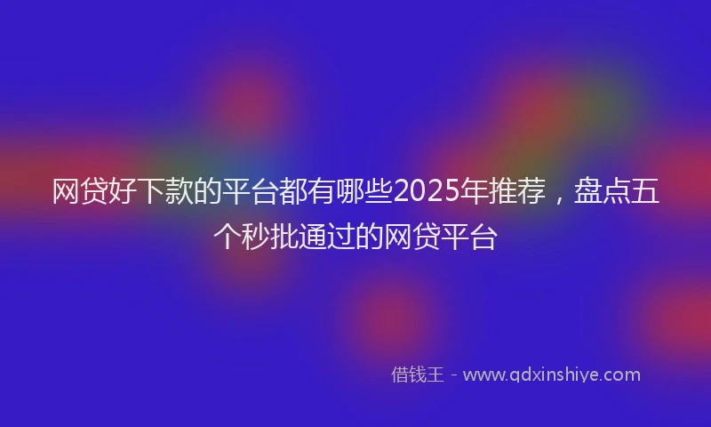 网贷好下款的平台都有哪些2025年推荐，盘点五个秒批通过的网贷平台