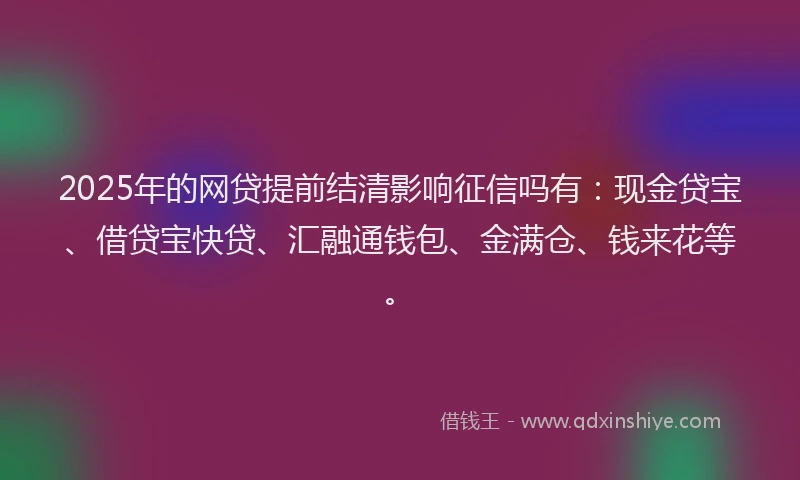 2025年的网贷提前结清影响征信吗有：现金贷宝、借贷宝快贷、汇融通钱包、金满仓、钱来花等。