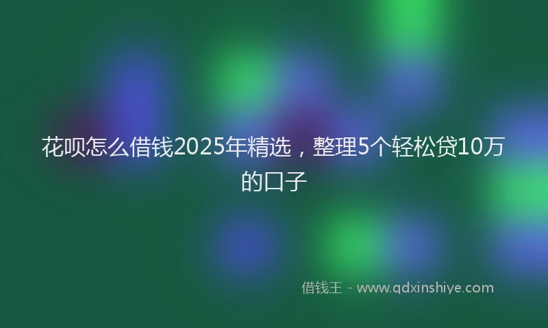 花呗怎么借钱2025年精选，整理5个轻松贷10万的口子