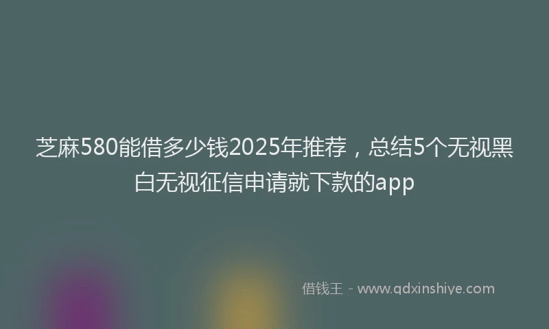 芝麻580能借多少钱2025年推荐，总结5个无视黑白无视征信申请就下款的app