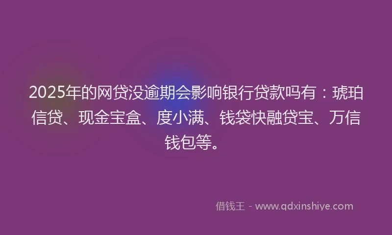 2025年的网贷没逾期会影响银行贷款吗有：琥珀信贷、现金宝盒、度小满、钱袋快融贷宝、万信钱包等。