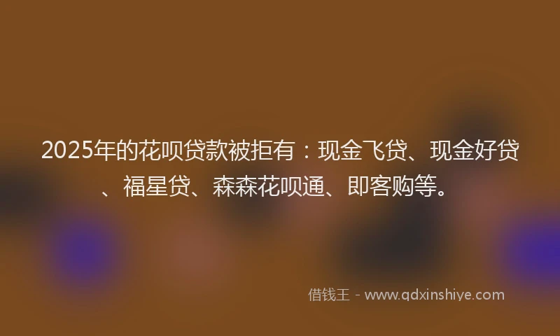 2025年的花呗贷款被拒有:现金飞贷、现金好贷、福星贷、森森花呗通、即客购等。