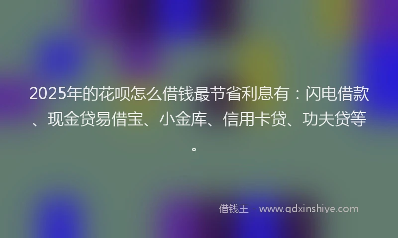 2025年的花呗怎么借钱最节省利息有：闪电借款、现金贷易借宝、小金库、信用卡贷、功夫贷等。