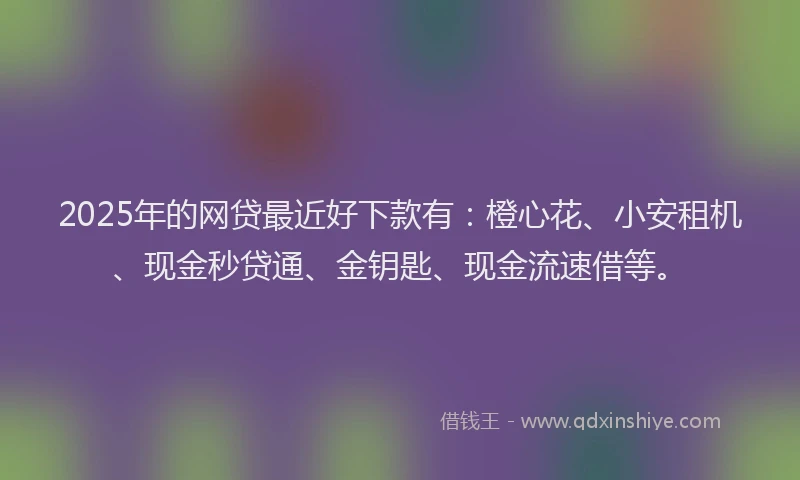 2025年的网贷最近好下款有：橙心花、小安租机、现金秒贷通、金钥匙、现金流速借等。