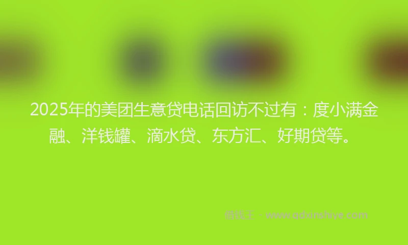 2025年的美团生意贷电话回访不过有：度小满金融、洋钱罐、滴水贷、东方汇、好期贷等。