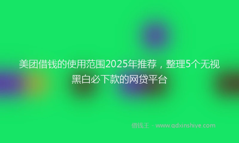 美团借钱的使用范围2025年推荐，整理5个无视黑白必下款的网贷平台