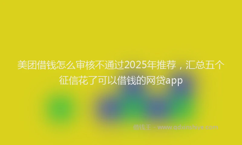 美团借钱怎么审核不通过2025年推荐，汇总五个征信花了可以借钱的网贷app