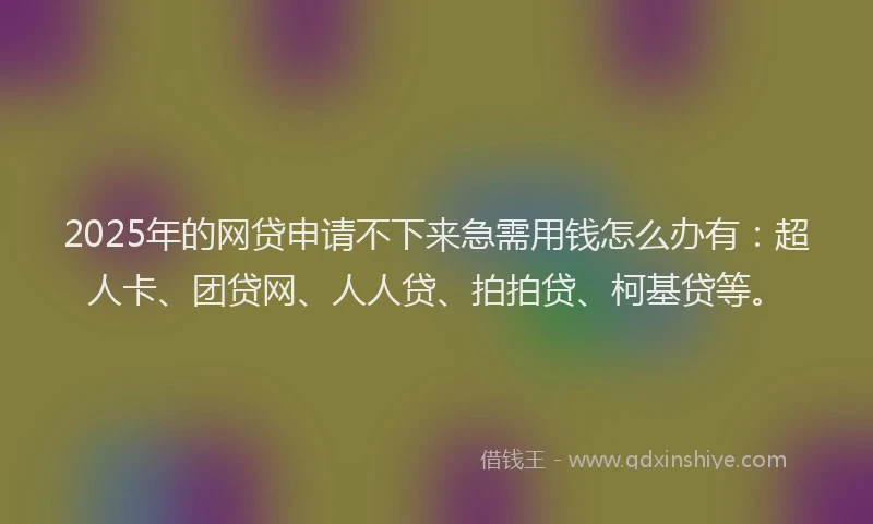 2025年的网贷申请不下来急需用钱怎么办有：超人卡、团贷网、人人贷、拍拍贷、柯基贷等。
