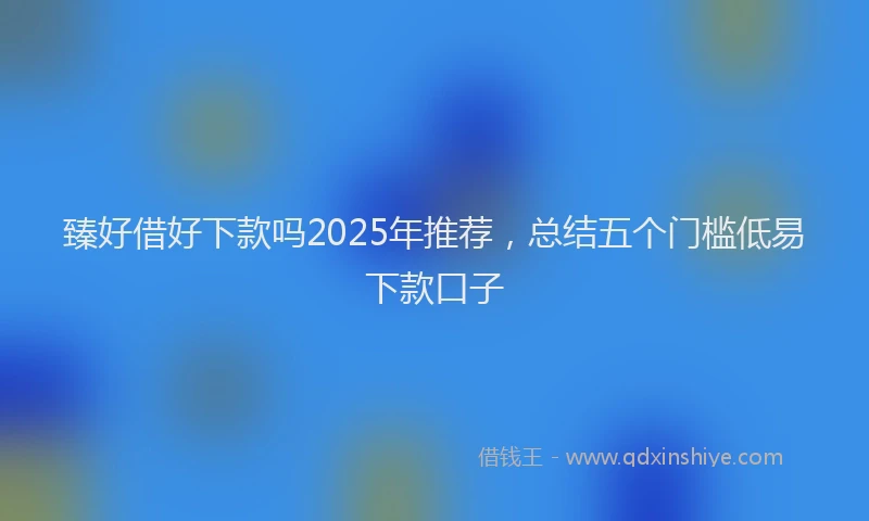 臻好借好下款吗2025年推荐，总结五个门槛低易下款口子
