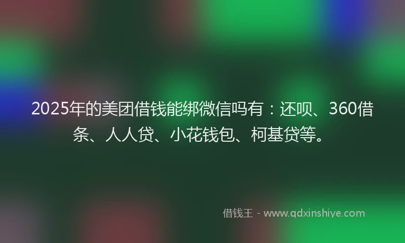 2025年的美团借钱能绑微信吗有：还呗、360借条、人人贷、小花钱包、柯基贷等。