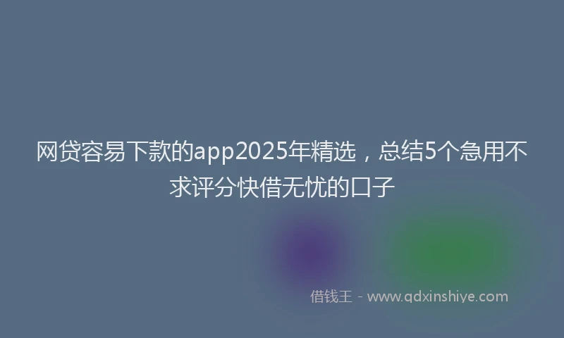 网贷容易下款的app2025年精选，总结5个急用不求评分快借无忧的口子