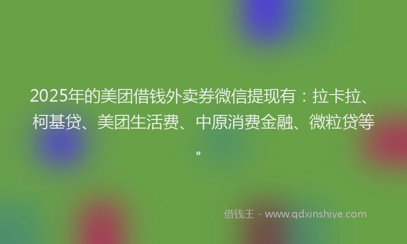 2025年的美团借钱外卖券微信提现有：拉卡拉、柯基贷、美团生活费、中原消费金融、微粒贷等。