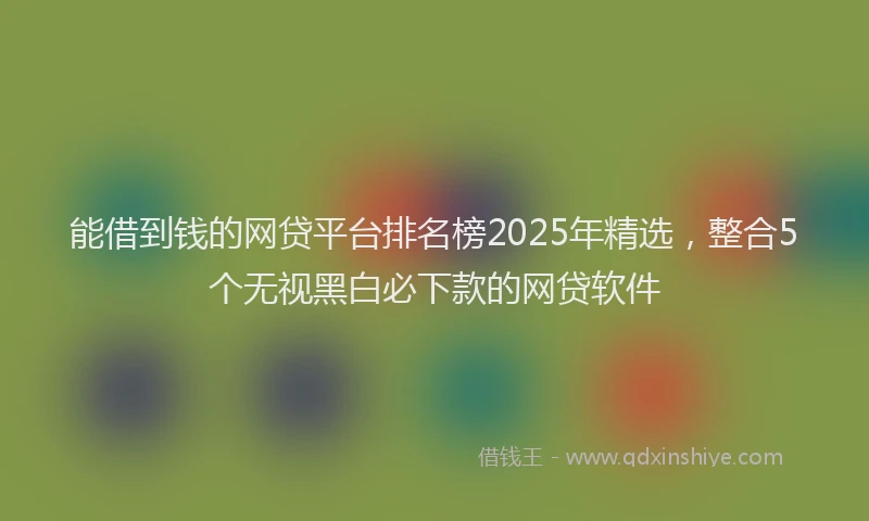 能借到钱的网贷平台排名榜2025年精选，整合5个无视黑白必下款的网贷软件