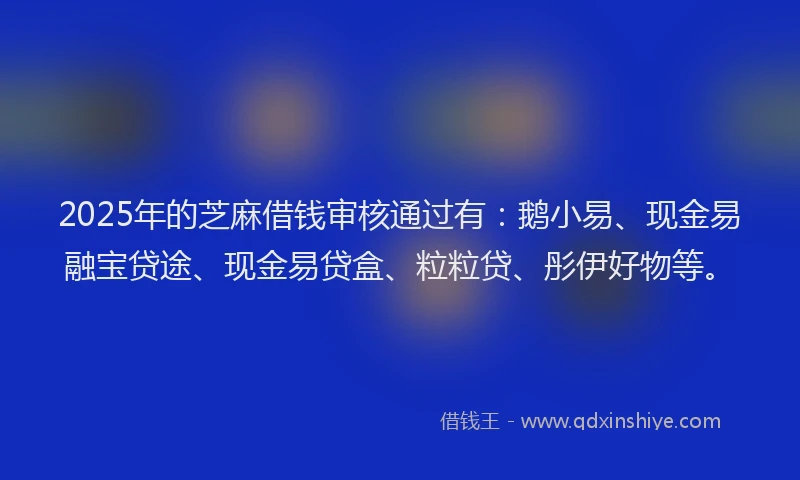 2025年的芝麻借钱审核通过有：鹅小易、现金易融宝贷途、现金易贷盒、粒粒贷、彤伊好物等。