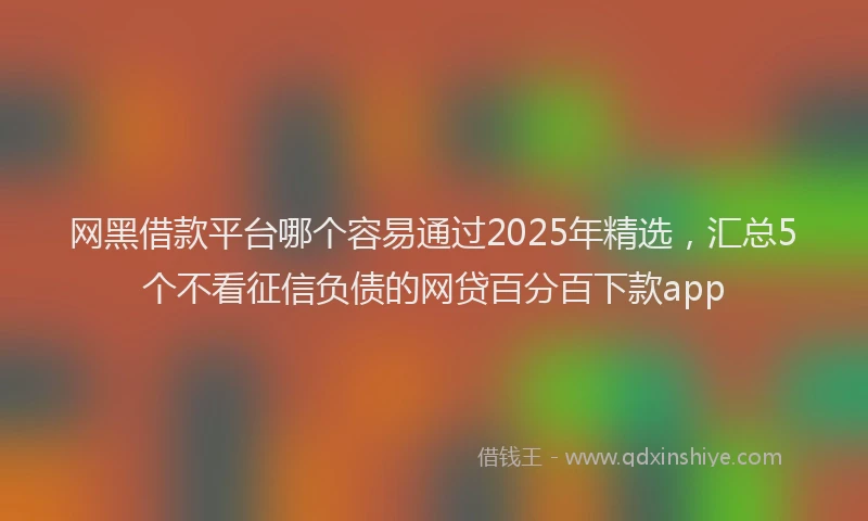 网黑借款平台哪个容易通过2025年精选，汇总5个不看征信负债的网贷百分百下款app