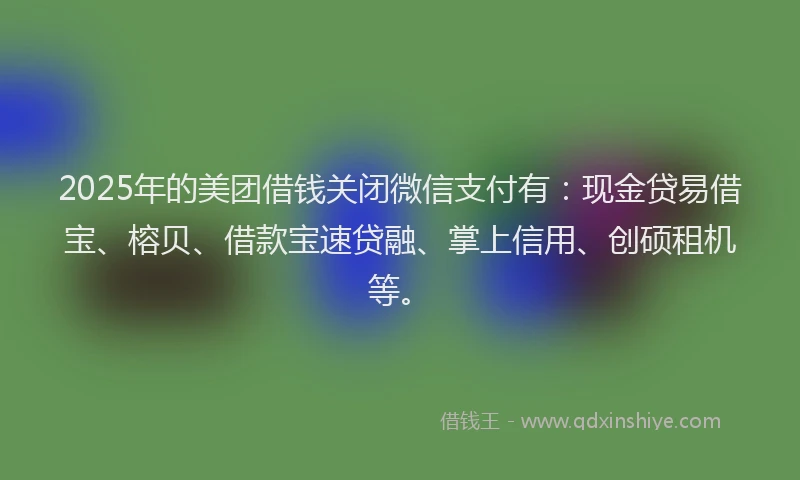 2025年的美团借钱关闭微信支付有：现金贷易借宝、榕贝、借款宝速贷融、掌上信用、创硕租机等。