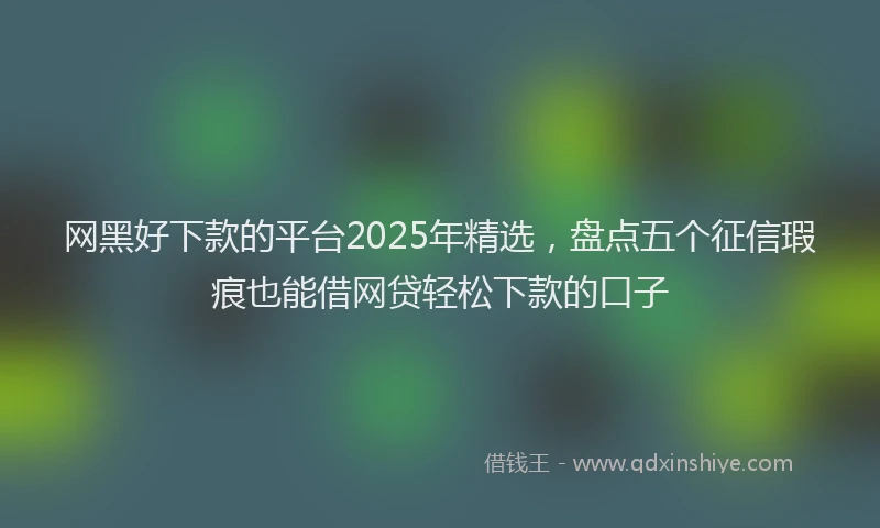 网黑好下款的平台2025年精选，盘点五个征信瑕疵也能借网贷轻松下款的口子
