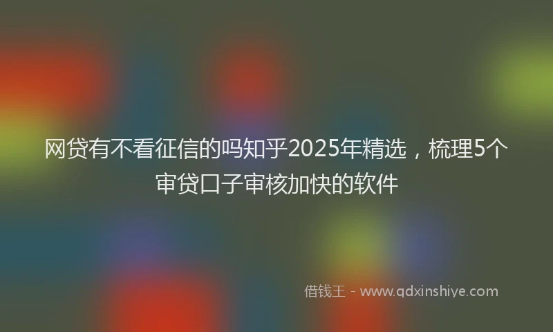 网贷有不看征信的吗知乎2025年精选，梳理5个审贷口子审核加快的软件