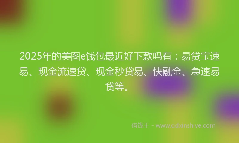 2025年的美图e钱包最近好下款吗有：易贷宝速易、现金流速贷、现金秒贷易、快融金、急速易贷等。