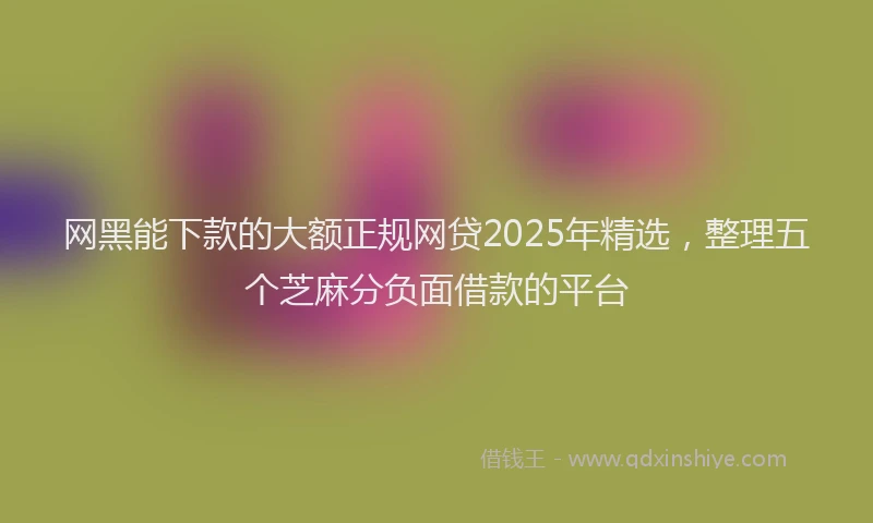 网黑能下款的大额正规网贷2025年精选，整理五个芝麻分负面借款的平台