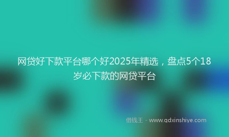 网贷好下款平台哪个好2025年精选，盘点5个18岁必下款的网贷平台