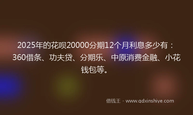 2025年的花呗20000分期12个月利息多少有：360借条、功夫贷、分期乐、中原消费金融、小花钱包等。