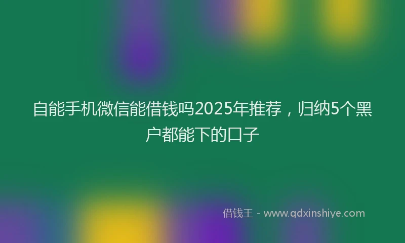 自能手机微信能借钱吗2025年推荐，归纳5个黑户都能下的口子