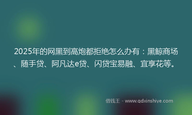 2025年的网黑到高炮都拒绝怎么办有：黑鲸商场、随手贷、阿凡达e贷、闪贷宝易融、宜享花等。