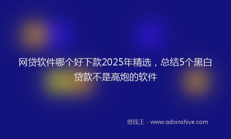 网贷软件哪个好下款2025年精选，总结5个黑白贷款不是高炮的软件