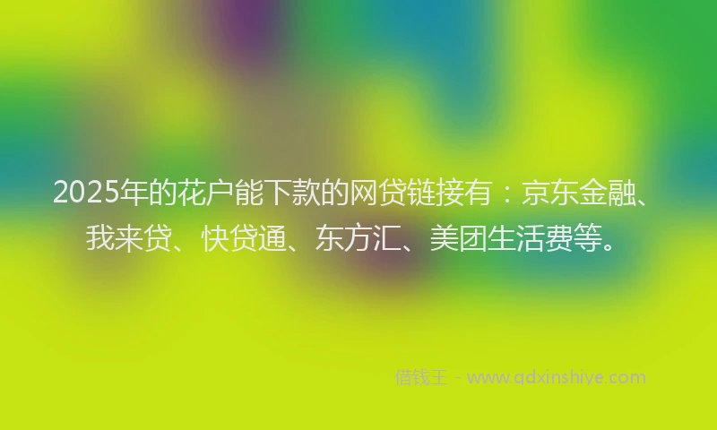 2025年的花户能下款的网贷链接有：京东金融、我来贷、快贷通、东方汇、美团生活费等。