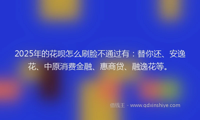 2025年的花呗怎么刷脸不通过有：替你还、安逸花、中原消费金融、惠商贷、融逸花等。