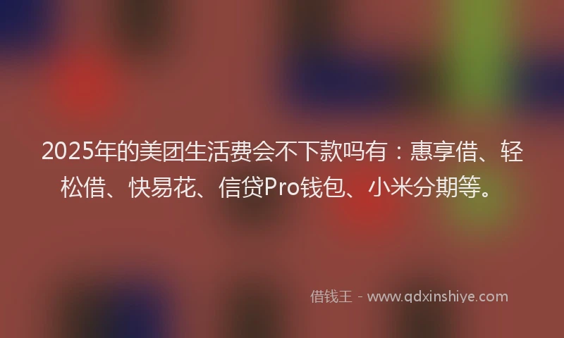2025年的美团生活费会不下款吗有：惠享借、轻松借、快易花、信贷Pro钱包、小米分期等。