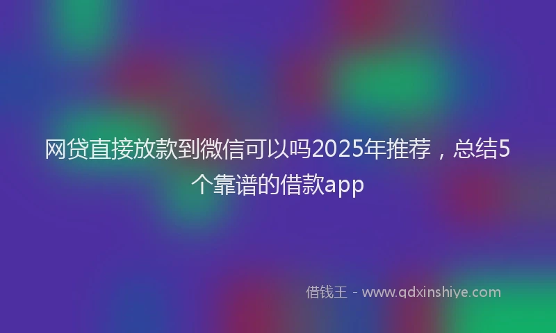 网贷直接放款到微信可以吗2025年推荐，总结5个靠谱的借款app
