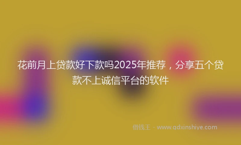 花前月上贷款好下款吗2025年推荐，分享五个贷款不上诚信平台的软件
