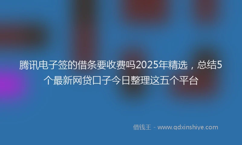 腾讯电子签的借条要收费吗2025年精选，总结5个最新网贷口子今日整理这五个平台