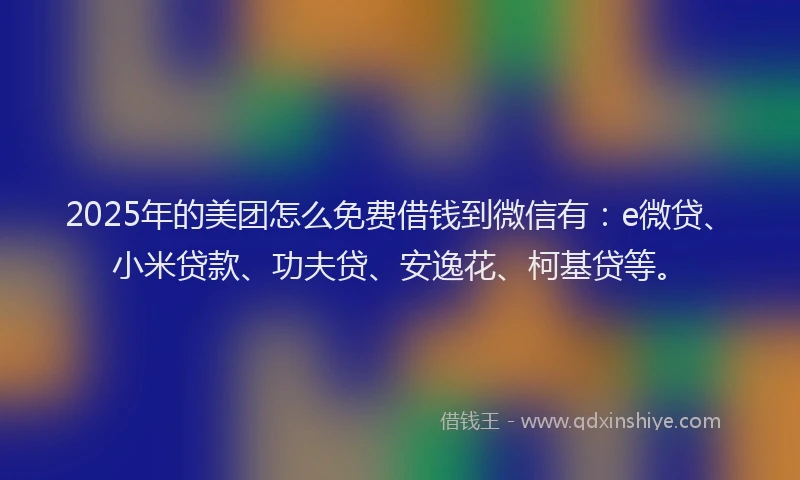 2025年的美团怎么免费借钱到微信有：e微贷、小米贷款、功夫贷、安逸花、柯基贷等。