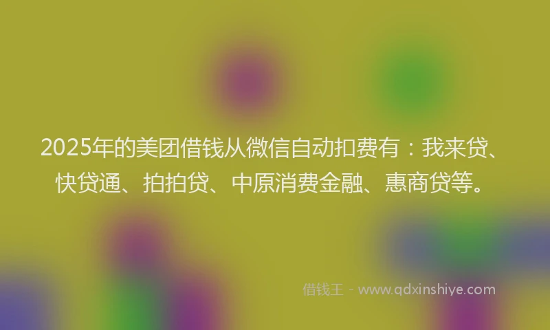 2025年的美团借钱从微信自动扣费有：我来贷、快贷通、拍拍贷、中原消费金融、惠商贷等。