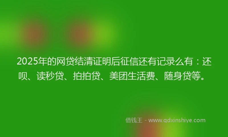 2025年的网贷结清证明后征信还有记录么有：还呗、读秒贷、拍拍贷、美团生活费、随身贷等。
