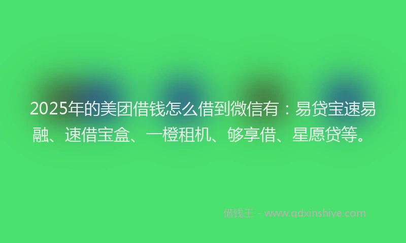2025年的美团借钱怎么借到微信有：易贷宝速易融、速借宝盒、一橙租机、够享借、星愿贷等。