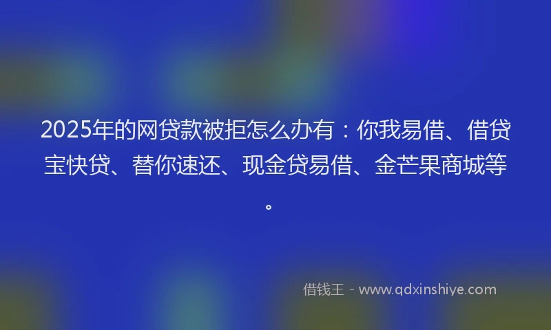 2025年的网贷款被拒怎么办有：你我易借、借贷宝快贷、替你速还、现金贷易借、金芒果商城等。
