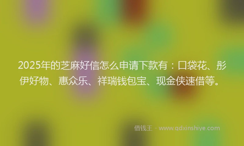 2025年的芝麻好信怎么申请下款有：口袋花、彤伊好物、惠众乐、祥瑞钱包宝、现金侠速借等。