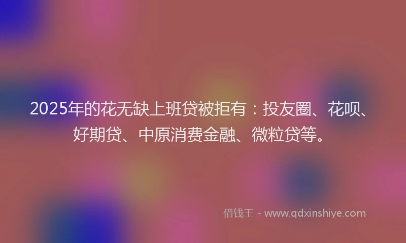 2025年的花无缺上班贷被拒有：投友圈、花呗、好期贷、中原消费金融、微粒贷等。