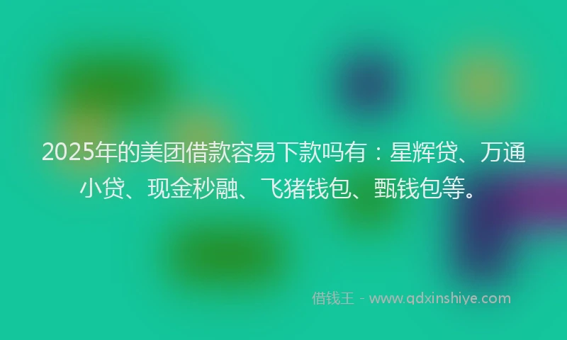 2025年的美团借款容易下款吗有：星辉贷、万通小贷、现金秒融、飞猪钱包、甄钱包等。