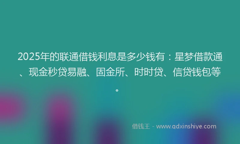 2025年的联通借钱利息是多少钱有：星梦借款通、现金秒贷易融、固金所、时时贷、信贷钱包等。