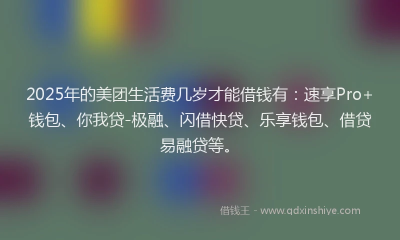 2025年的美团生活费几岁才能借钱有：速享Pro+钱包、你我贷-极融、闪借快贷、乐享钱包、借贷易融贷等。