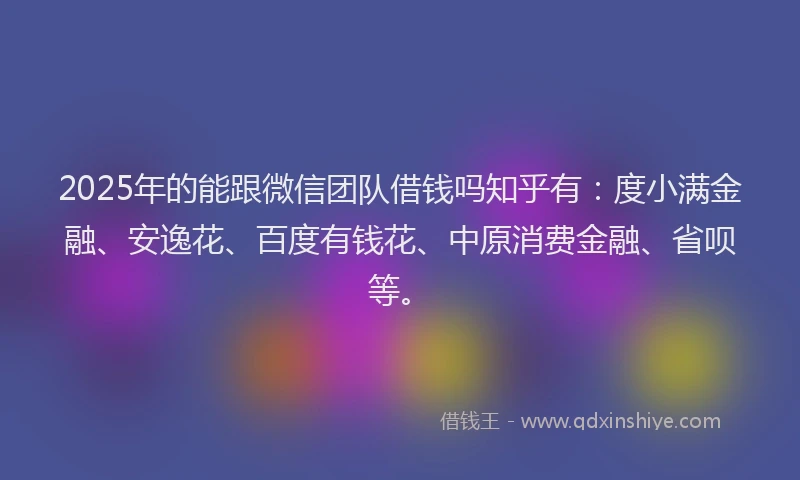2025年的能跟微信团队借钱吗知乎有：度小满金融、安逸花、百度有钱花、中原消费金融、省呗等。