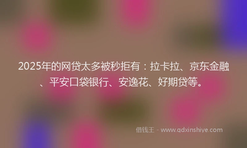 2025年的网贷太多被秒拒有：拉卡拉、京东金融、平安口袋银行、安逸花、好期贷等。