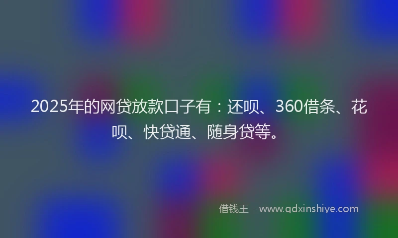 2025年的网贷放款口子有：还呗、360借条、花呗、快贷通、随身贷等。