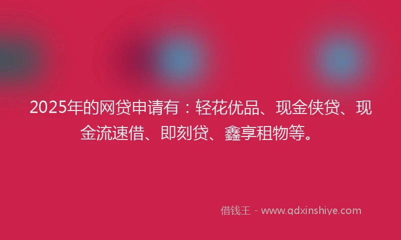 2025年的网贷申请有：轻花优品、现金侠贷、现金流速借、即刻贷、鑫享租物等。